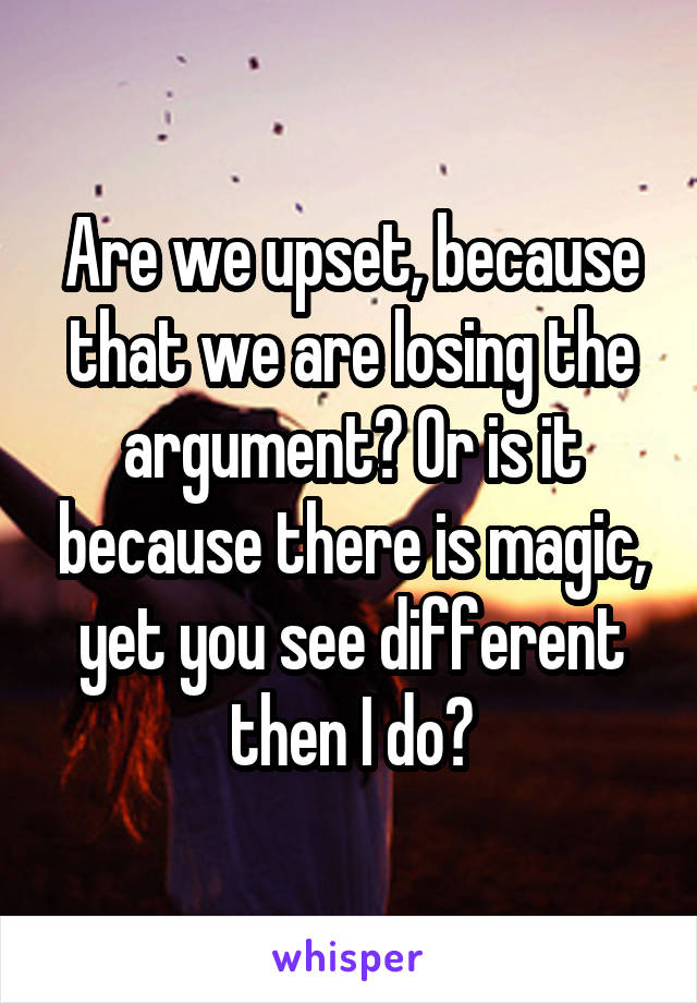 Are we upset, because that we are losing the argument? Or is it because there is magic, yet you see different then I do?