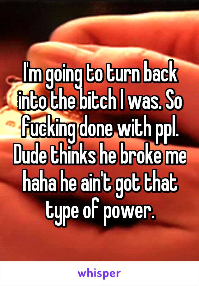 I'm going to turn back into the bitch I was. So fucking done with ppl. Dude thinks he broke me haha he ain't got that type of power.