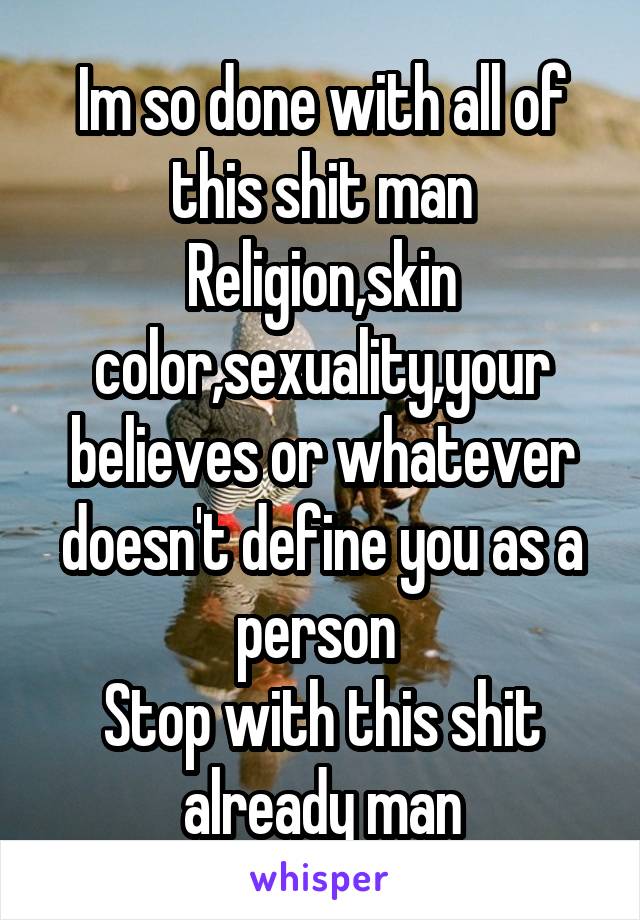 Im so done with all of this shit man
Religion,skin color,sexuality,your believes or whatever doesn't define you as a person 
Stop with this shit already man