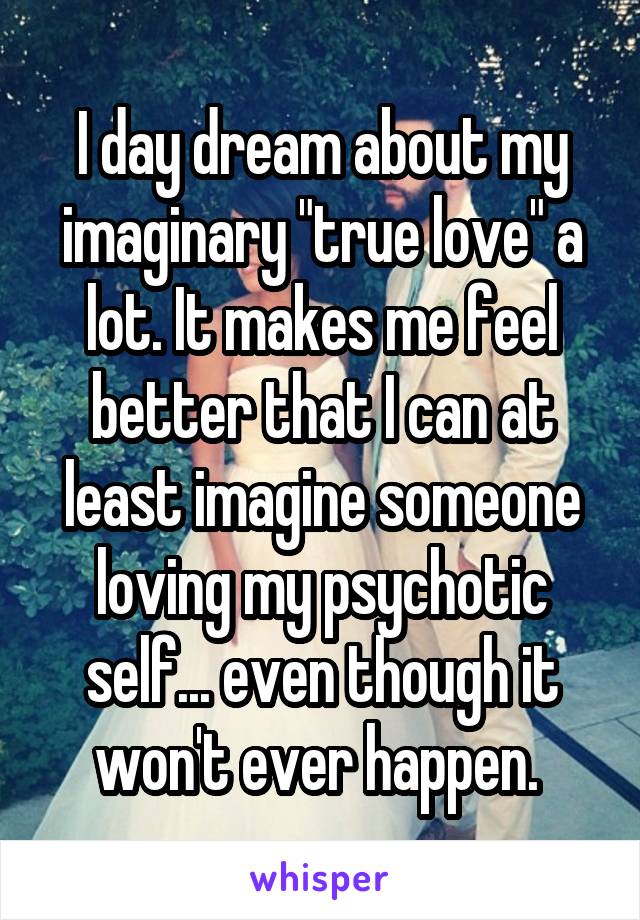 I day dream about my imaginary "true love" a lot. It makes me feel better that I can at least imagine someone loving my psychotic self... even though it won't ever happen. 