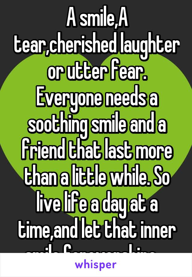 A smile,A tear,cherished laughter or utter fear. Everyone needs a soothing smile and a friend that last more than a little while. So live life a day at a time,and let that inner smile forevershine....