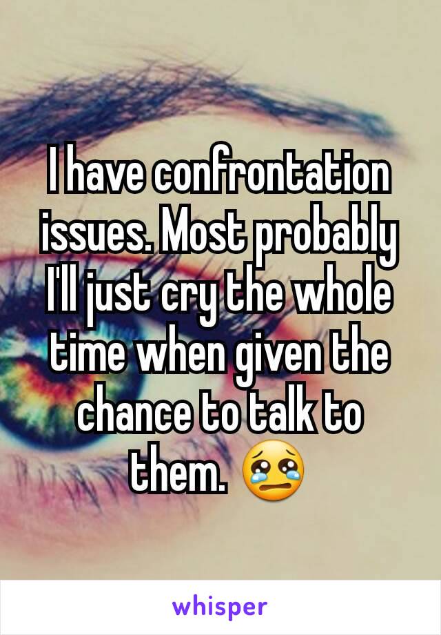 I have confrontation issues. Most probably I'll just cry the whole time when given the chance to talk to them. 😢