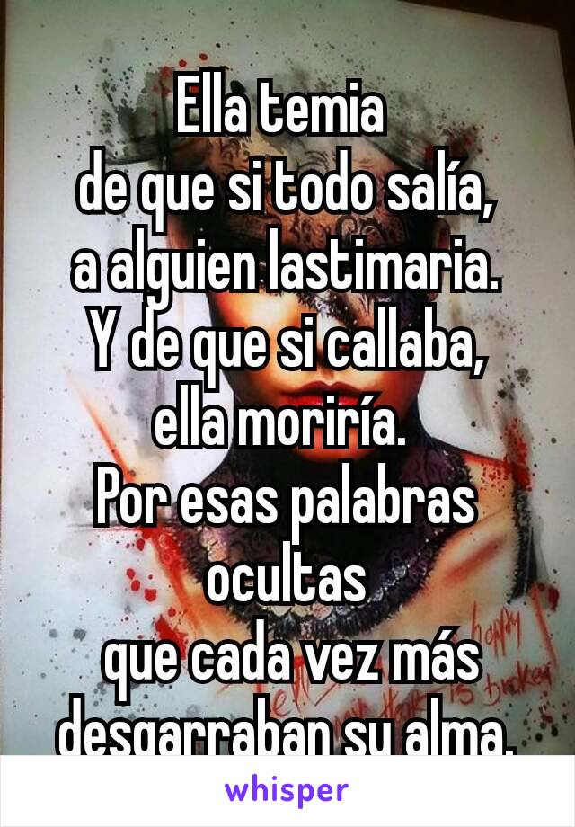 Ella temia 
de que si todo salía,
a alguien lastimaria.
Y de que si callaba,
ella moriría. 
Por esas palabras ocultas
 que cada vez más
desgarraban su alma.