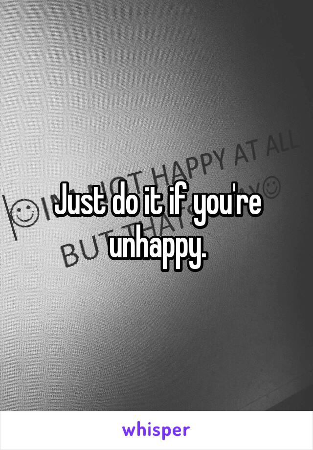 Just do it if you're unhappy.