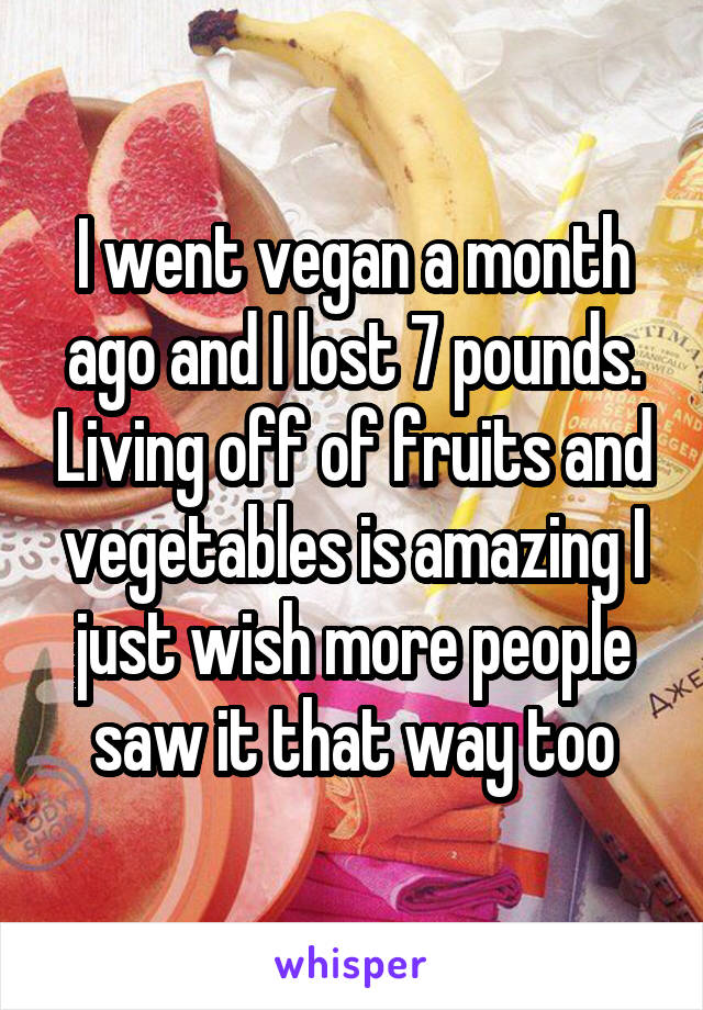 I went vegan a month ago and I lost 7 pounds. Living off of fruits and vegetables is amazing I just wish more people saw it that way too