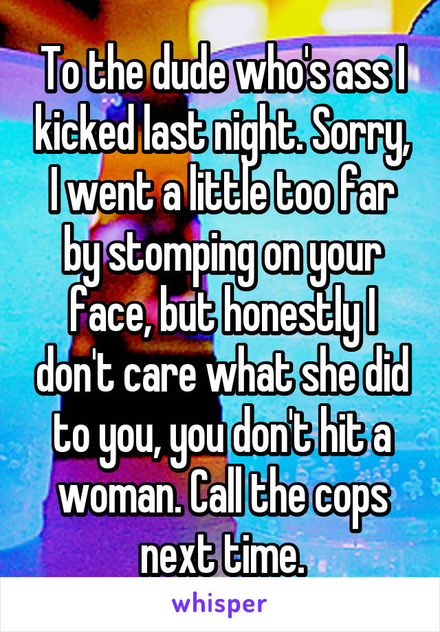 To the dude who's ass I kicked last night. Sorry, I went a little too far by stomping on your face, but honestly I don't care what she did to you, you don't hit a woman. Call the cops next time.