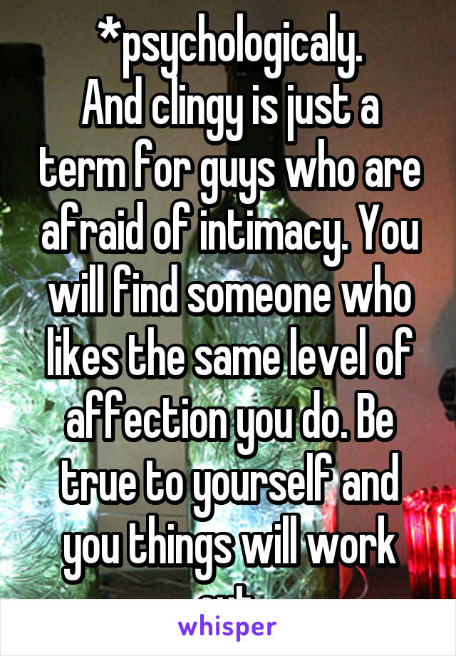 *psychologicaly.
And clingy is just a term for guys who are afraid of intimacy. You will find someone who likes the same level of affection you do. Be true to yourself and you things will work out.