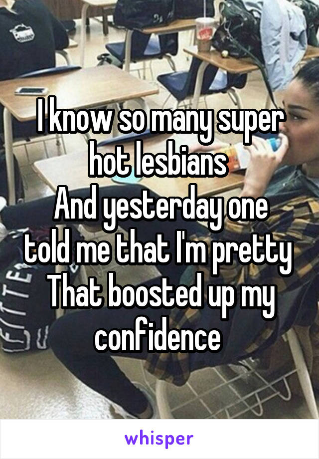 I know so many super hot lesbians 
And yesterday one told me that I'm pretty 
That boosted up my confidence 