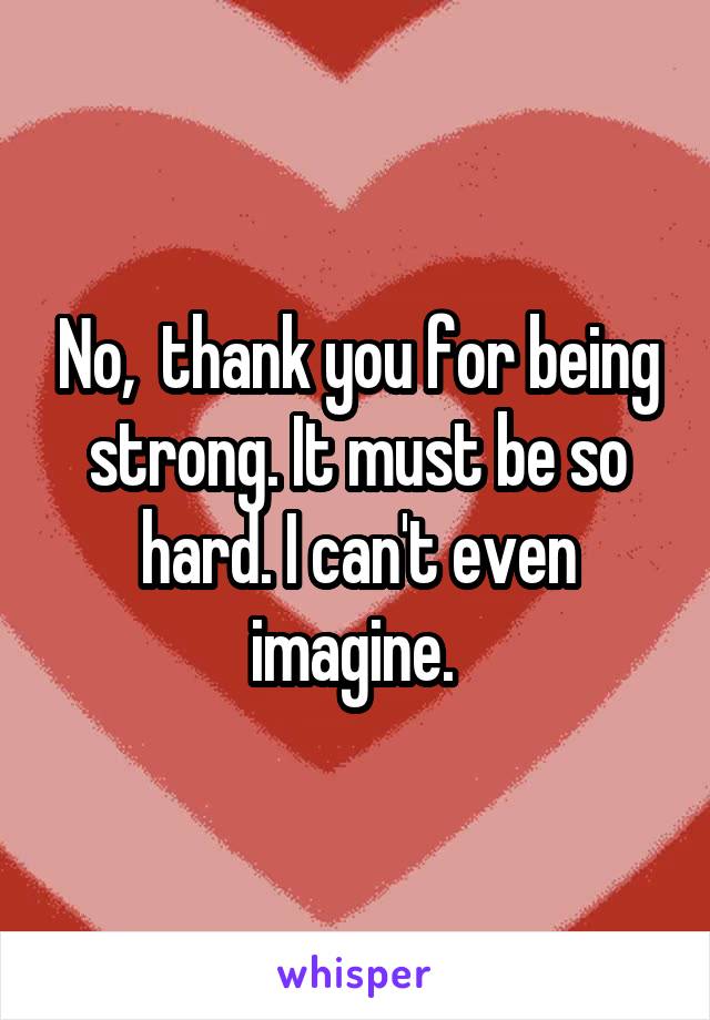 No,  thank you for being strong. It must be so hard. I can't even imagine. 