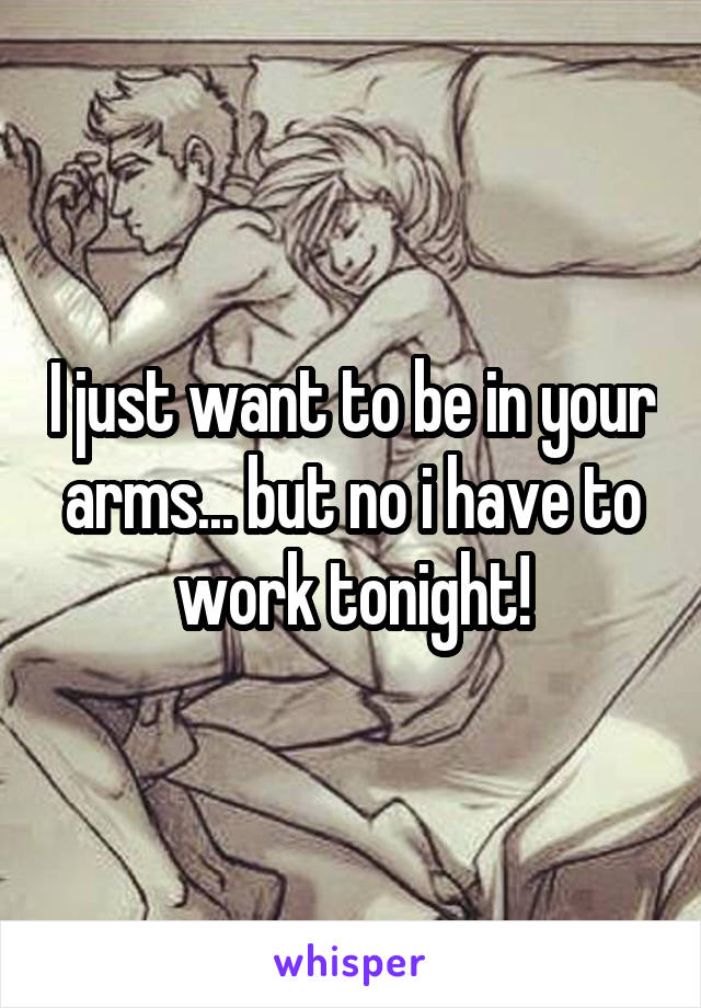 I just want to be in your arms... but no i have to work tonight!