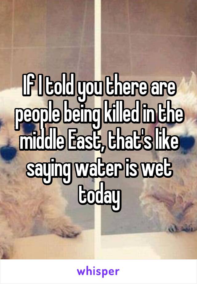 If I told you there are people being killed in the middle East, that's like saying water is wet today