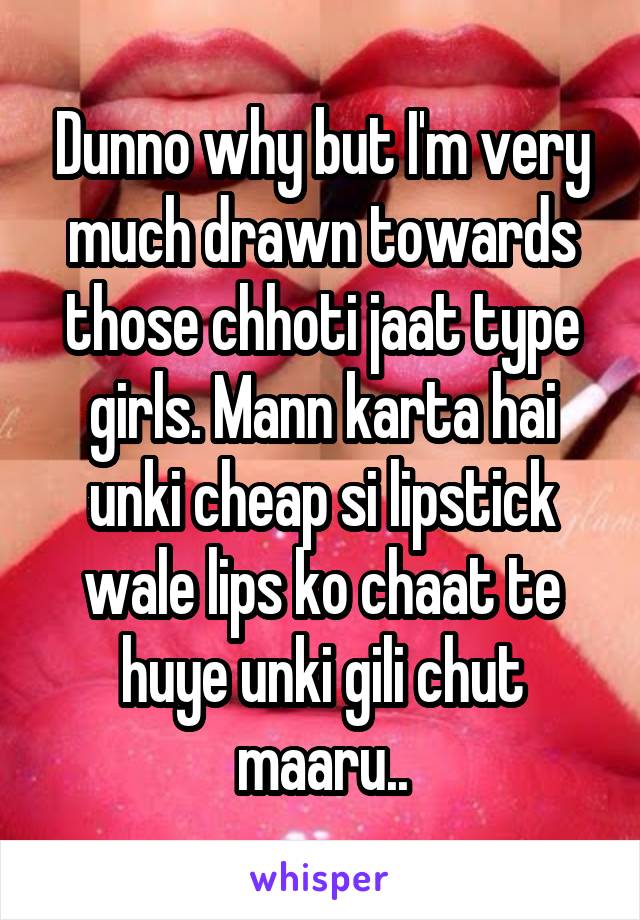 Dunno why but I'm very much drawn towards those chhoti jaat type girls. Mann karta hai unki cheap si lipstick wale lips ko chaat te huye unki gili chut maaru..