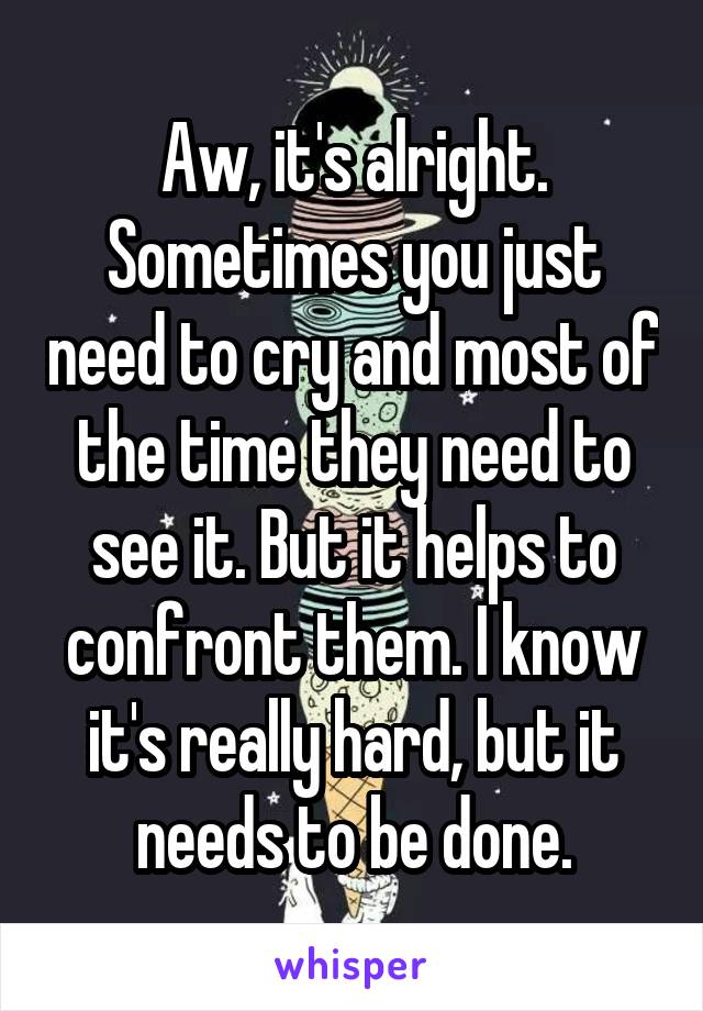 Aw, it's alright. Sometimes you just need to cry and most of the time they need to see it. But it helps to confront them. I know it's really hard, but it needs to be done.