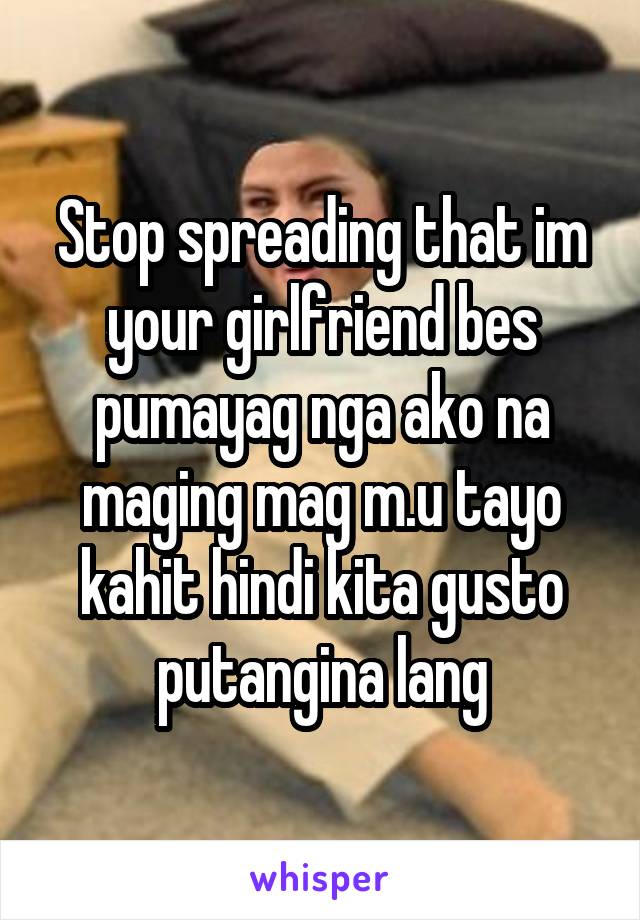 Stop spreading that im your girlfriend bes pumayag nga ako na maging mag m.u tayo kahit hindi kita gusto putangina lang