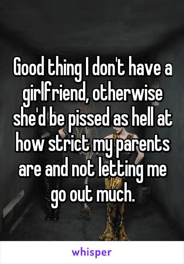 Good thing I don't have a girlfriend, otherwise she'd be pissed as hell at how strict my parents are and not letting me go out much.