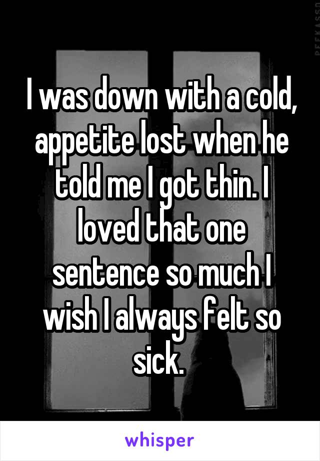 I was down with a cold, appetite lost when he told me I got thin. I loved that one sentence so much I wish I always felt so sick. 