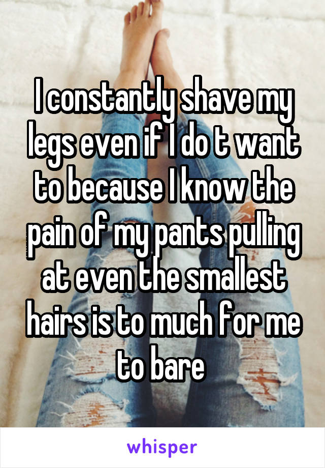 I constantly shave my legs even if I do t want to because I know the pain of my pants pulling at even the smallest hairs is to much for me to bare 