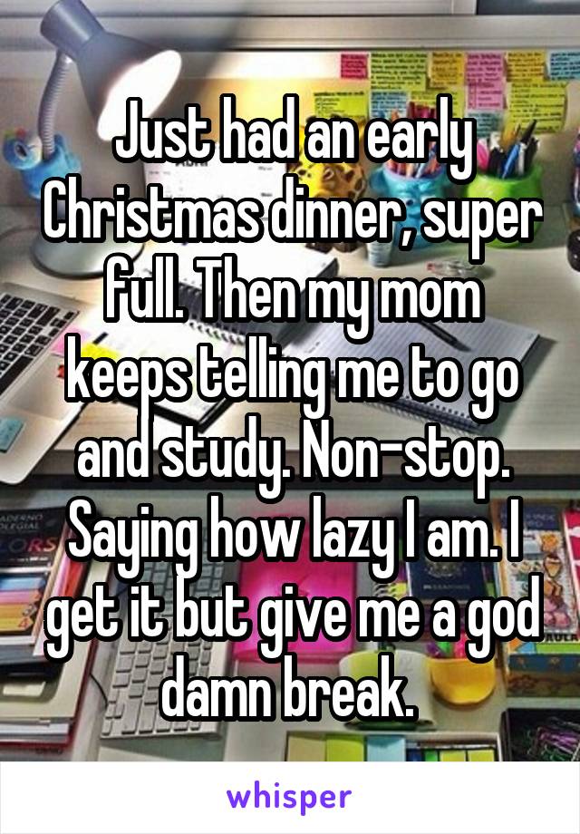 Just had an early Christmas dinner, super full. Then my mom keeps telling me to go and study. Non-stop. Saying how lazy I am. I get it but give me a god damn break. 