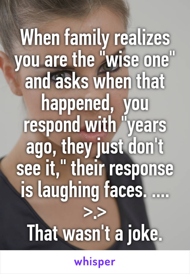 When family realizes you are the "wise one" and asks when that happened,  you respond with "years ago, they just don't see it," their response is laughing faces. ....
>.>
That wasn't a joke.