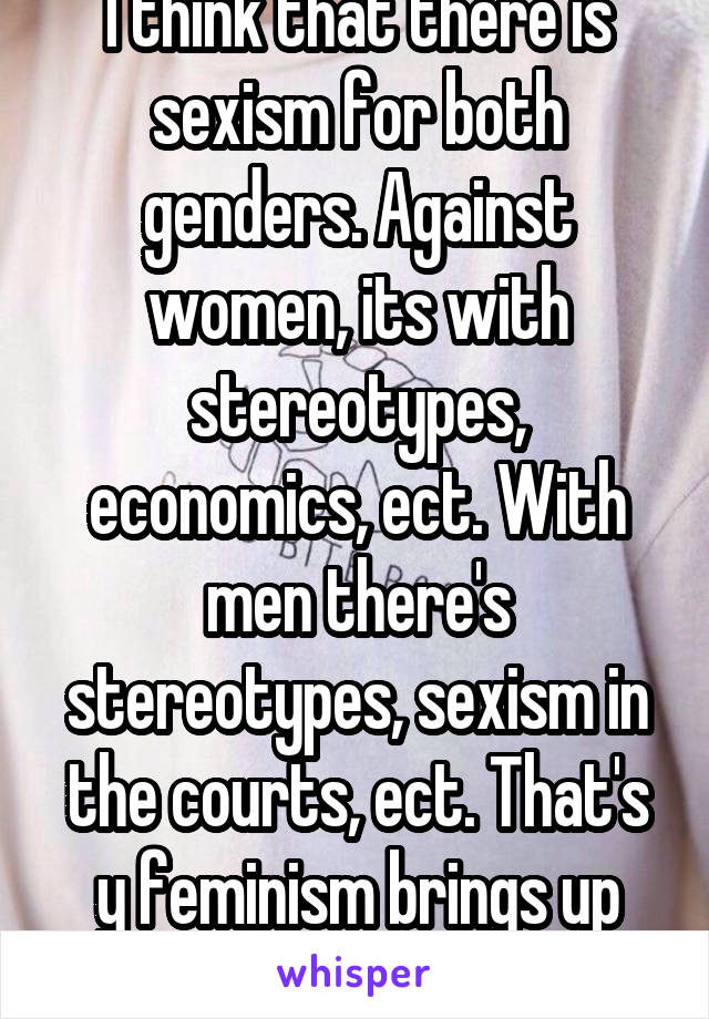 I think that there is sexism for both genders. Against women, its with stereotypes, economics, ect. With men there's stereotypes, sexism in the courts, ect. That's y feminism brings up both genders.