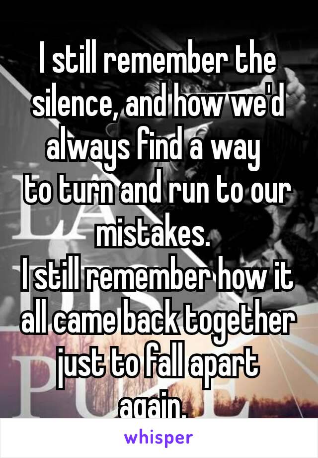 I still remember the silence, and how we'd always find a way 
to turn and run to our mistakes. 
I still remember how it all came back together just to fall apart again. 