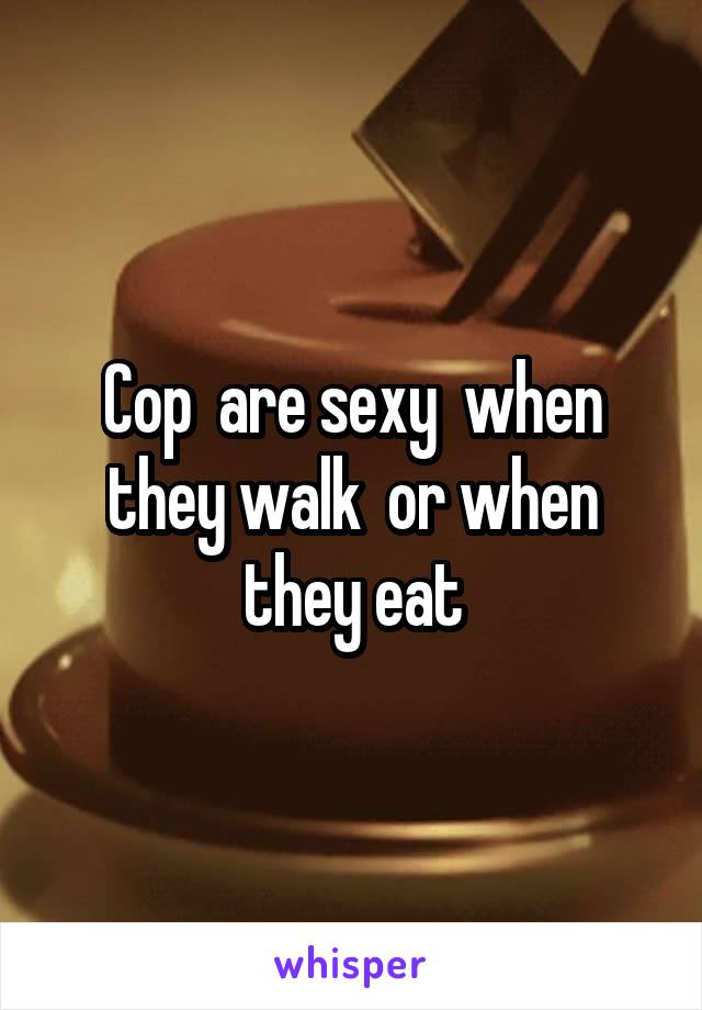 Cop  are sexy  when they walk  or when they eat