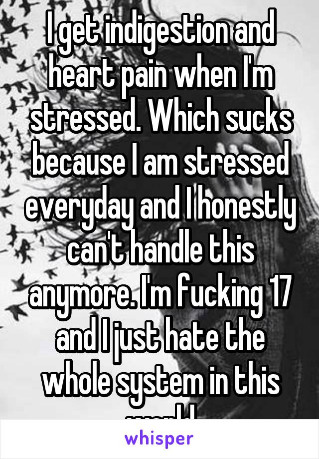 I get indigestion and heart pain when I'm stressed. Which sucks because I am stressed everyday and I honestly can't handle this anymore. I'm fucking 17 and I just hate the whole system in this world