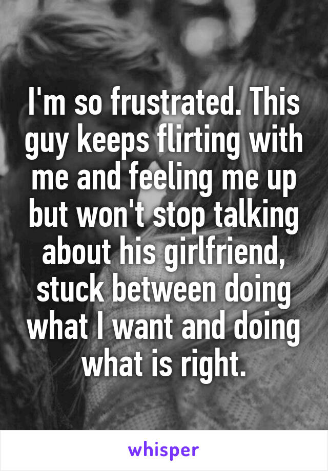 I'm so frustrated. This guy keeps flirting with me and feeling me up but won't stop talking about his girlfriend, stuck between doing what I want and doing what is right.