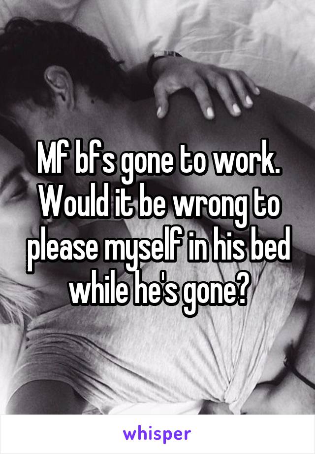 Mf bfs gone to work. Would it be wrong to please myself in his bed while he's gone?