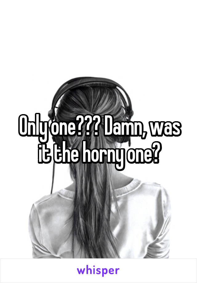 Only one??? Damn, was it the horny one?