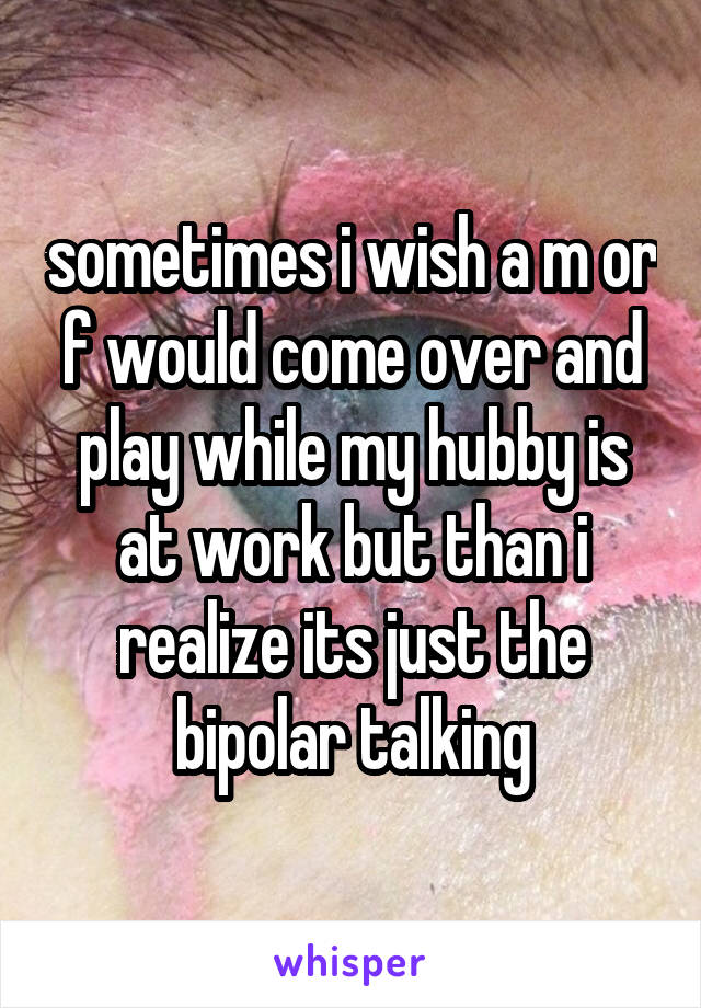 sometimes i wish a m or f would come over and play while my hubby is at work but than i realize its just the bipolar talking