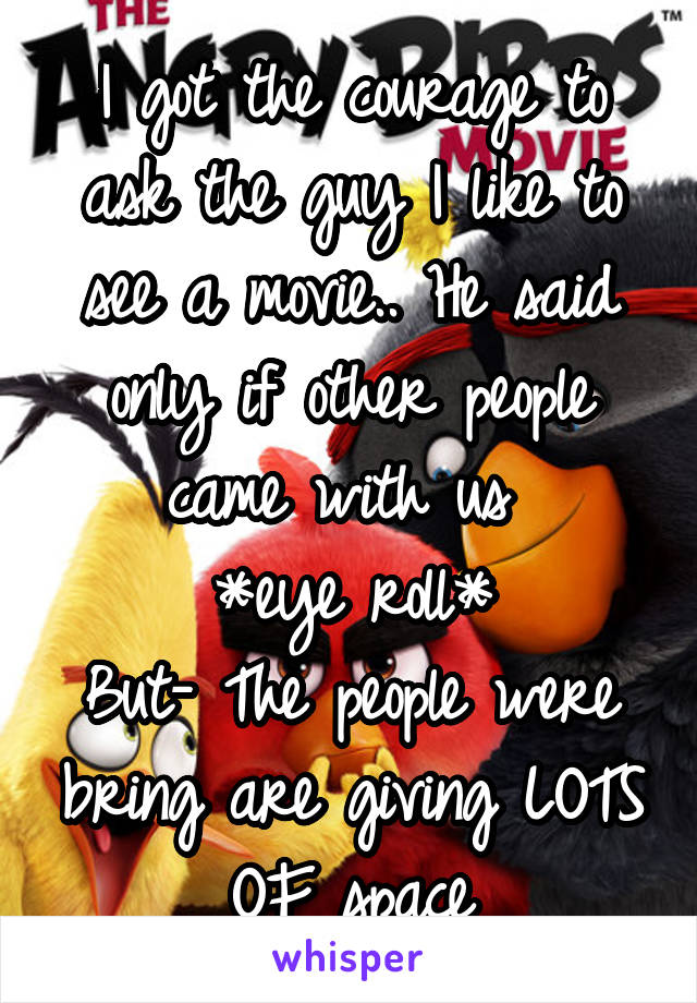 I got the courage to ask the guy I like to see a movie.. He said only if other people came with us 
*eye roll*
But- The people were bring are giving LOTS OF space