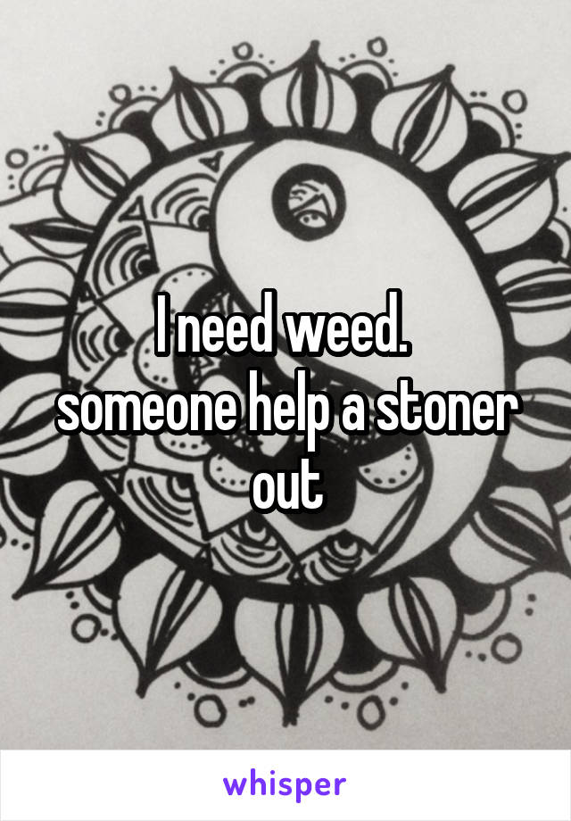 I need weed. 
someone help a stoner out