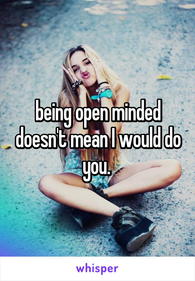 being open minded doesn't mean I would do you. 