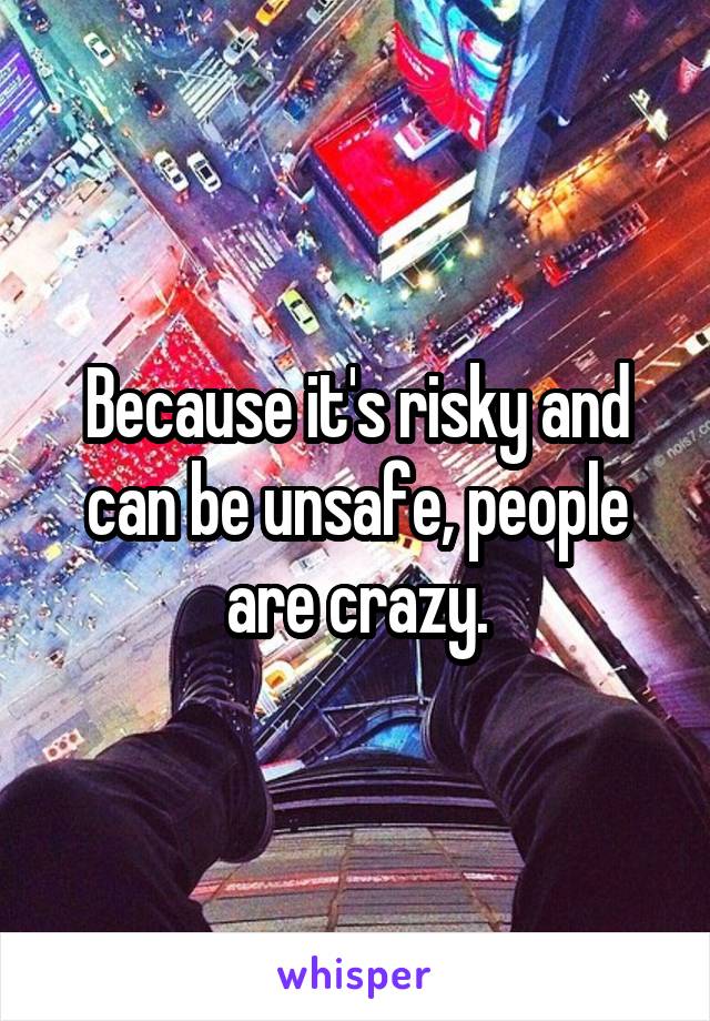 Because it's risky and can be unsafe, people are crazy.