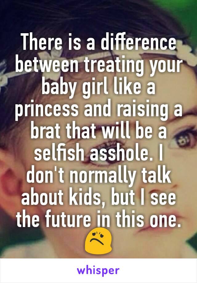 There is a difference between treating your baby girl like a princess and raising a brat that will be a selfish asshole. I don't normally talk about kids, but I see the future in this one. 😟