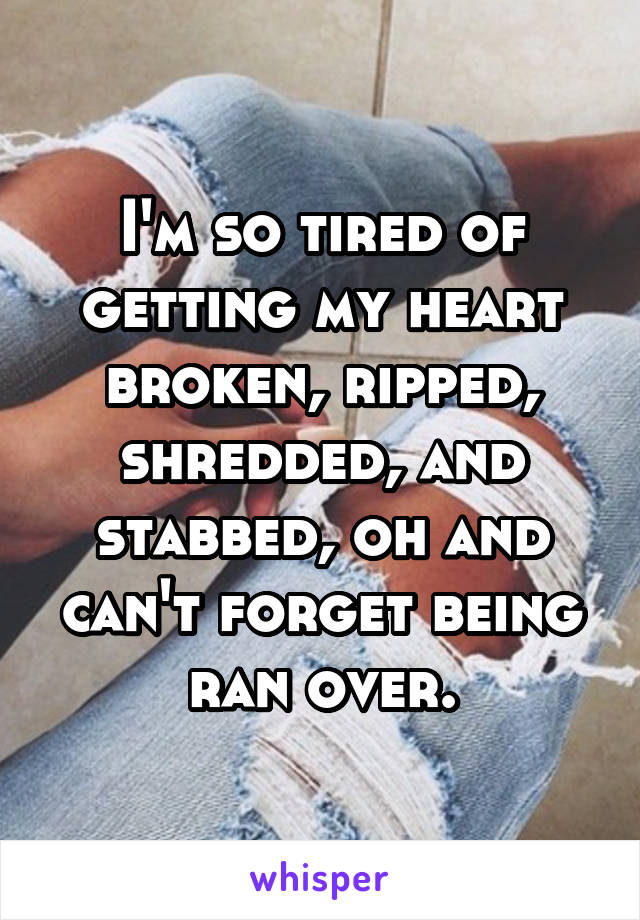 I'm so tired of getting my heart broken, ripped, shredded, and stabbed, oh and can't forget being ran over.