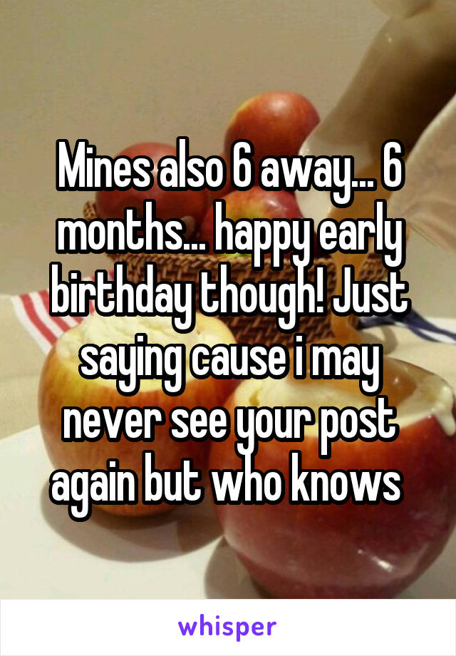 Mines also 6 away... 6 months... happy early birthday though! Just saying cause i may never see your post again but who knows 