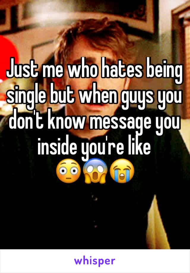 Just me who hates being single but when guys you don't know message you inside you're like 
😳😱😭