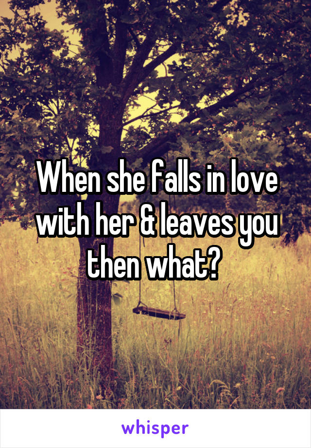 When she falls in love with her & leaves you then what? 