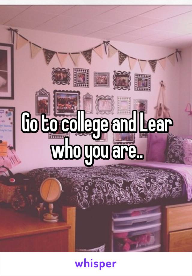 Go to college and Lear who you are..