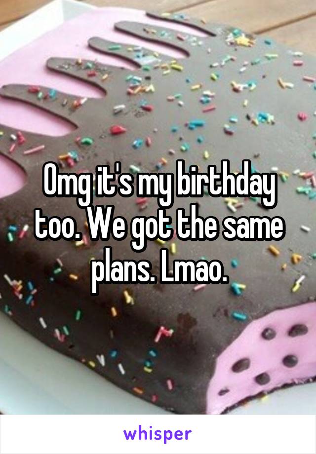 Omg it's my birthday too. We got the same plans. Lmao.