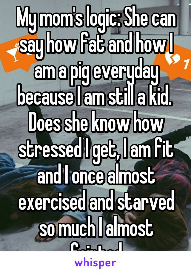 My mom's logic: She can say how fat and how I am a pig everyday because I am still a kid. 
Does she know how stressed I get, I am fit and I once almost exercised and starved so much I almost fainted