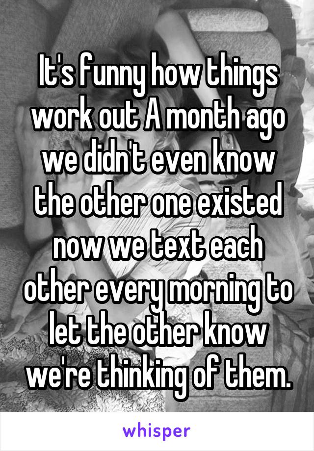 It's funny how things work out A month ago we didn't even know the other one existed now we text each other every morning to let the other know we're thinking of them.