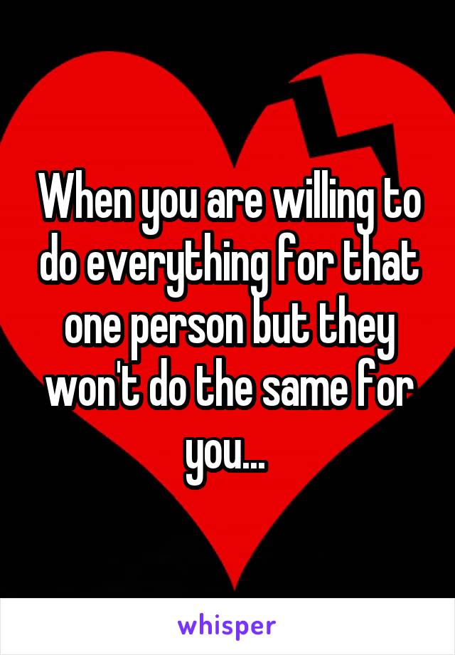 When you are willing to do everything for that one person but they won't do the same for you... 