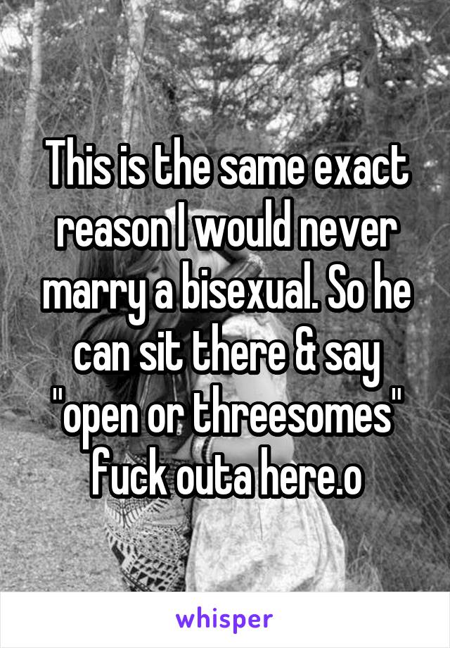 This is the same exact reason I would never marry a bisexual. So he can sit there & say "open or threesomes" fuck outa here.o