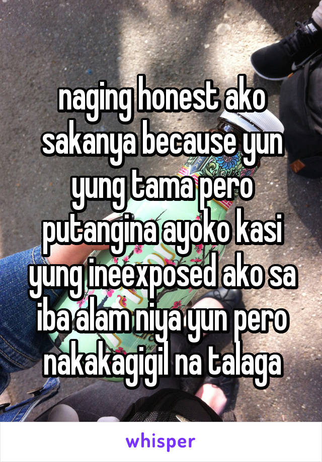 naging honest ako sakanya because yun yung tama pero putangina ayoko kasi yung ineexposed ako sa iba alam niya yun pero nakakagigil na talaga