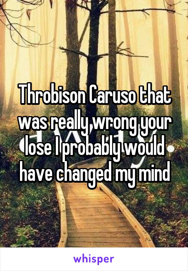 Throbison Caruso that was really wrong your lose I probably would have changed my mind