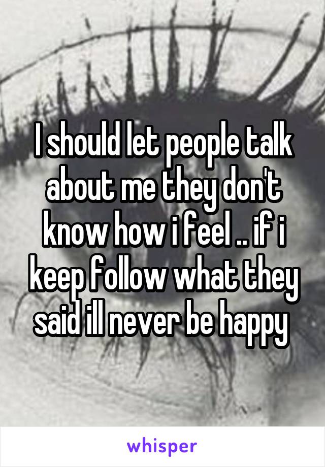 I should let people talk about me they don't know how i feel .. if i keep follow what they said ill never be happy 