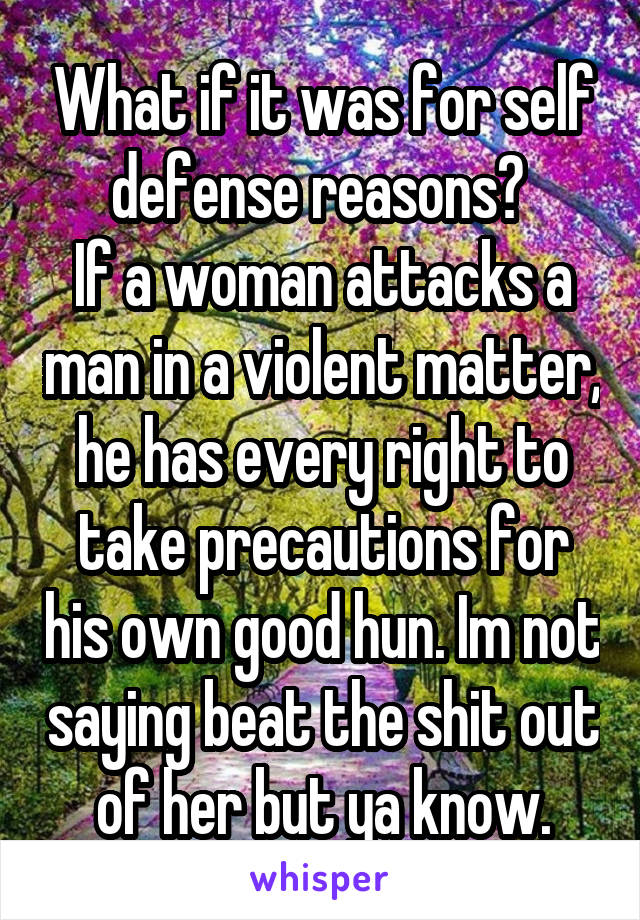 What if it was for self defense reasons? 
If a woman attacks a man in a violent matter, he has every right to take precautions for his own good hun. Im not saying beat the shit out of her but ya know.